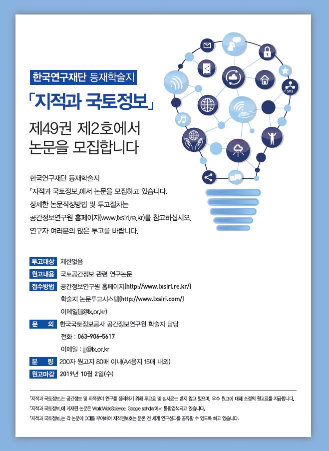 

	
		
		
			지적과 국토정보 제49권 제2호 논문 모집 / 투고대상 : 제한없음 / 원고내용 : 국토공간정보 관련 연구논문 / 접수방법 : 공간정보연구원 홈페이지(http://www.lxsiri.re.kr/), 학술지 논문투고시스템(http://www.lxsiri.com/), 이메일(jjj@lx.or.kr) / 문의 : 한국국토정보공사 공간정보연구원 학술지 담당 , 전화 063-906-5617, 이메일 jjj@llx.or.kr / 분량 : 200자 원고지 80매 이내(A4용지 15매 내외) / 원고마감 : 2019년 10월 2일 (수) / 공간정보 및 지적분야 연구를 장려하기 위해 투고료 및 심사료는 받지 않고 있으며, 우수 원고에 대해 소정의 원고료를 지급합니다.  게재된 논문은 WorldWideScience, Google scholar에서 통합검색되고 있습니다.  각 논문에 DOI를 부여하여 저작권보호는 물론 전 세계 연구성과를 공유할 수 있도록 하고 있습니다.
		
	
	