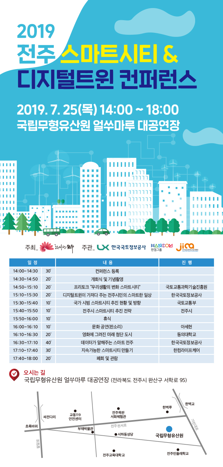 

	
		
		
			2019 전주 스마트시티 & 디지털트윈 컨퍼런스 / 2019. 7. 25(목) 14:00 ~ 18:00 / [프로그램안내] 14:00~14:30 컨퍼런스 등록 / ~14:50 개회식 및 기념촬영 / ~15:10 프리토크 -우리생활의 변화 스마트시티(국토교통과학기술진흥원) / ~15:30 디지털트윈이 가져다 주는 전주시민의 스마트한 일상(한국국토정보공사) / ~15:40 국가 시범 스마트시티 추진 현황 및 방향(국토교통부) / ~15:50 전주시 스마트시티 추진 전략(전주시) / ~16:00 휴식 / ~16:10 문화공연 (판소리) - 아세현 / ~16:30 영화에 그려진 미래 첨단 도시(동의대학교) / ~17:10 데이터가 말해주는 스마트 전주(한국국토정보공사) / ~17:40 지속가능한 스마트시티 만들기(한컴라이프케어) / ~18:00 폐회 및 관람 / 오시는 길 : 국립무형유산원 얼쑤마루 대공연장 (전라북도 전주시 완산구 서학로 95)
		
	
	