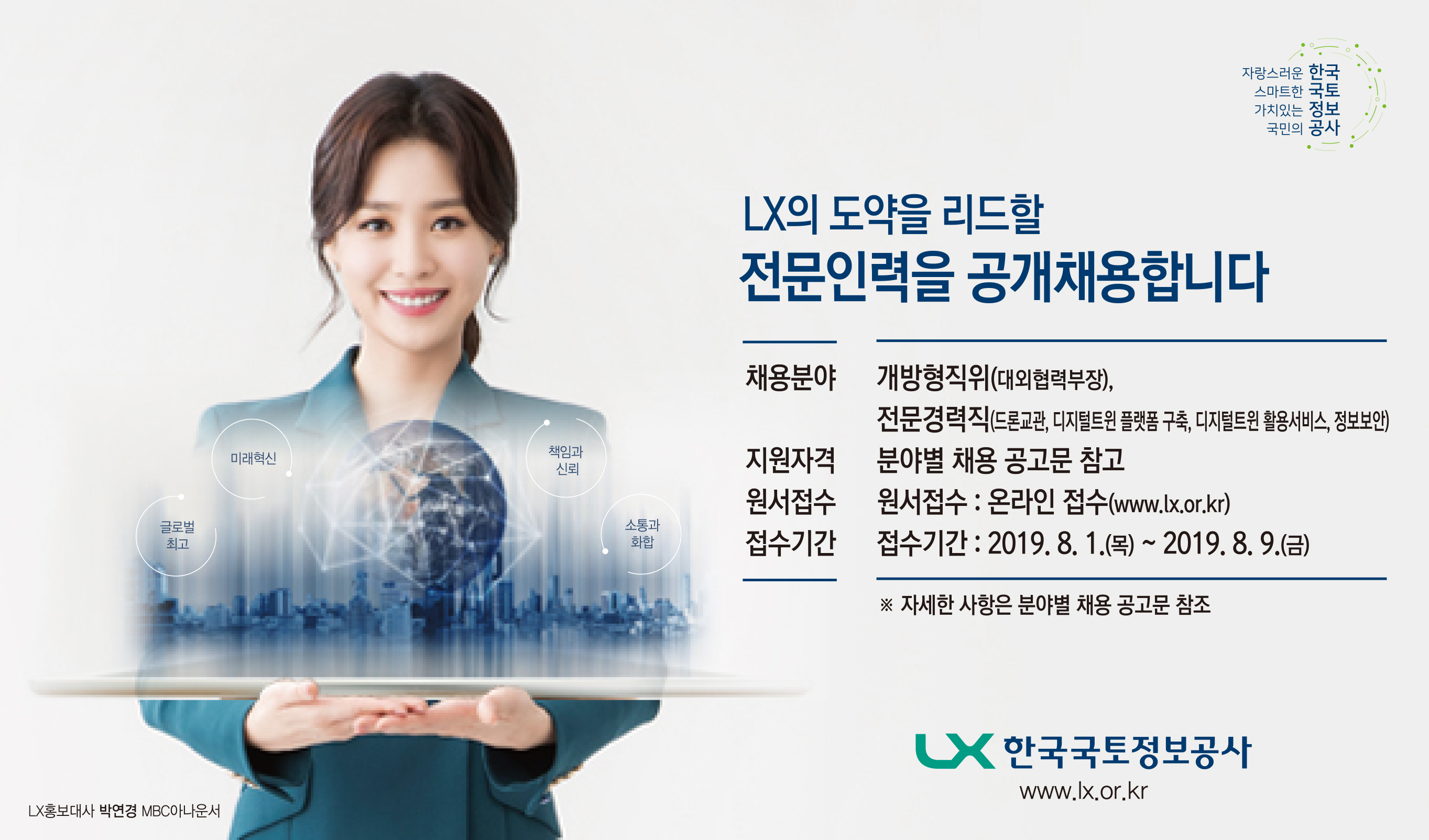 

	
		
		
			LX의 도약을 리드할 전문인력을 공개채용합니다.  [채용분야] 개방형직위(대외협력부장), 전문경력직(드론교관, 디지털트윈플랫폼구축, 디지털트윈 활용서비스, 정보보안), 지원자격 / 분야별 채용 공고문 참고, 원서접수 / 온라인접수(www.lx.or.kr), 접수기간 / 2019. 8. 1(목) ~ 2019. 8. 9(금)
		
	
	