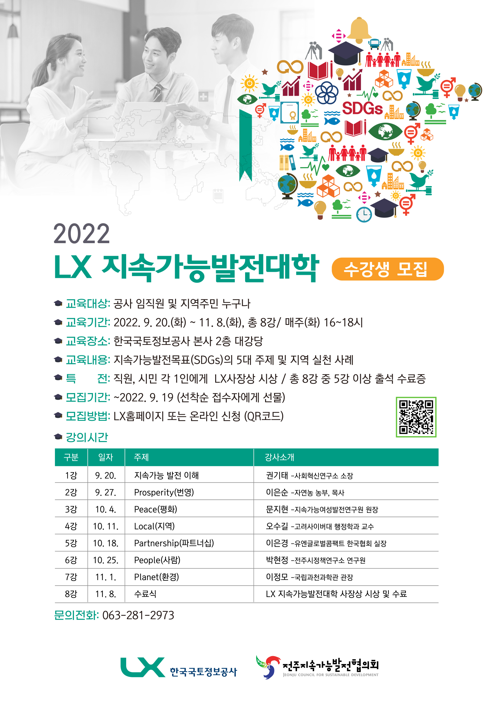 

	
		
		
			< 수강생 모집 >  ○ 교육대상 : 공사 임직원 및 지역주민 누구나 ○ 교육기간 : 2022. 9. 20~ 11. 8( 총 8강/ 매주(화) 16~18시 ○ 교육장소 : 한국국토정보공사 본사 2층 대강당 ○ 교육내용 : 지속가능발전목표(SDGs)의 5대 주제 및 지역 실천 사례 ○ 특 전 : 직원, 시민 각 1인에게  LX사장상 시상 / 총 8강 중 5강 이상 출석 수료증  ○ 모집기간 : ~ 2022. 9. 19 (선착순 접수자에게 선물)  ○ 모집방법 : LX홈페이지 또는 온라인 신청 (QR코드) ○ 문의 : 063-281-2973
		
	
	