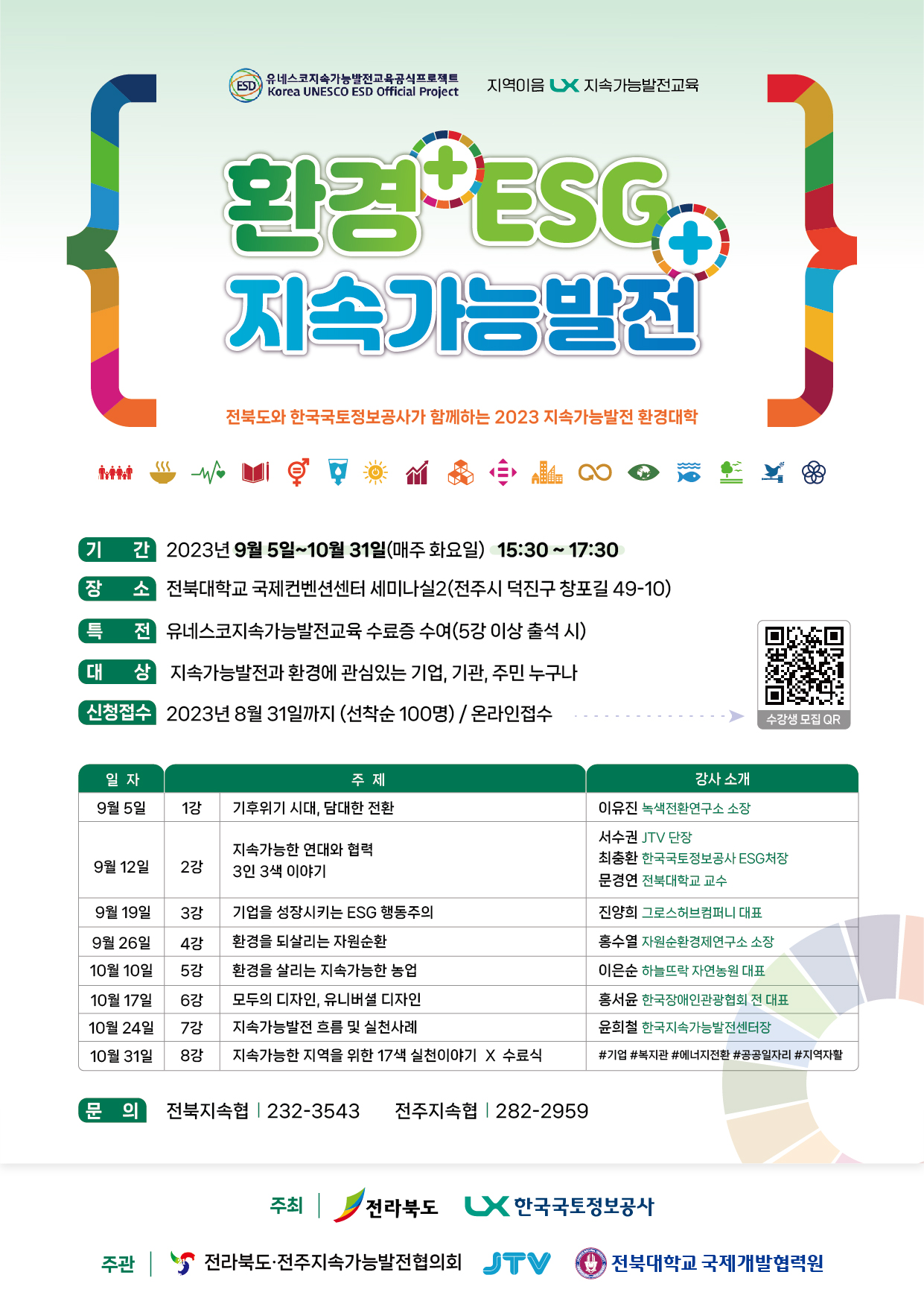 

	
		
		
			유네스코지속기능발전교육공식프로젝트 지역이음 LX지속가능발전교육 환경 ESG 지속가능발전 전북도와 한국국토정보공사가 함께하는 2023 지속가능발전 환경대학 기간 : 2023년 9월 5일~10월31일(매주 화요일) 15:30~17:30 장소 : 전북대학교 국제컨벤션센터 세미나실2(전주시 덕진구 창포길 49-10) 특전 : 유네스코지속가능발전교육 수료증 수여(5강 이상 출석 시) 대상 : 지속가능발전과 환경에 관심있는 기업, 기관, 주민 누구나 신청접수 : 2023년 8월 31일까지 (선착순 100명) / 온라인 접수 일자 9월 5일 주제 1강 기후위기 시대, 담대한 전환 강사 소개 이유진 녹색전환연구소 소장 일자 9월 12일 주제 2강 지속가능한 연대와 협력 3일 3색 이야기 서수권 JTV 단장 최충환 한국국토정보공사 ESG처장 문경연 전북대학교 교수 일자 9월 19일 주제 3강 기업을 성장시키는 ESG 행동주의 진양희 그로스허브컴퍼니 대표 일자 9월 26일 주제 4강 환경을 되살리는 자원순환 홍수열 자원순환경제연구소 소장 일자 10월 10일 주제 5강 환경을 살리는 지속가능한 농업 이은순 하늘뜨락 자연농원 대표 일자 10월 17일 주제 6강 모두의 디자인, 유니버셜 디자인 홍서윤 한국장애인관광협회 전 대표 일자 10월 24일 주제 7강 지속가능한발전 흐름 및 실천사례 윤희철 한국지속가능발전센터장 일자 10월 31일 주제 8강 지속가능한 지역을 위한 17색 실천이야기 X 수료식 #기업 #복지관 #에너지전환 #공공일자리 #지역자활 문의 전북지속협 232-3543 전주지속협 282-2959 주최 전라북도 LX한국국토정보공사 주관 전라북도 전주지속가능발전협의회 JTV 전북대학교 국제개발협력원
		
	
	