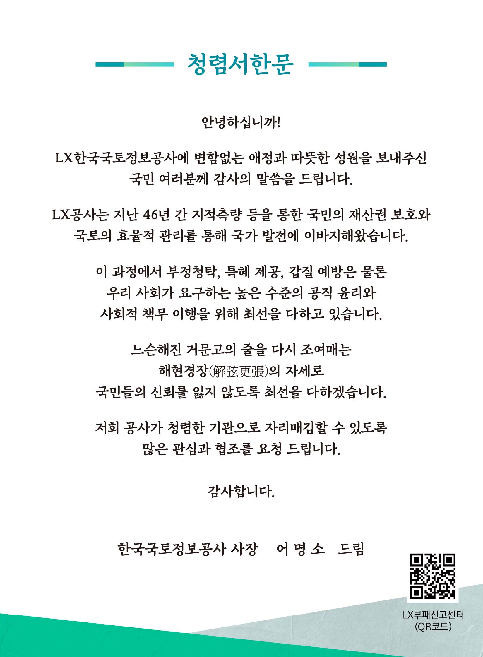 

	
		
		
			청렴서한문    안녕하십니까!  LX한국국토정보공사에 변함없는 애정과 따뜻한 성원을 보내주신 국민 여러분께 감사의 말씀을 드립니다.  LX공사는 지난 46년 간 지적측량 등을 통한 국민의 재산권 보호와  국토의 효율적 관리를 통해 국가 발전에 이바지해왔습니다.  이 과정에서 부정청탁, 특혜 제공, 갑질 예방은 물론 우리 사회가 요구하는 높은 수준의 공직 윤리와  사회적 책무 이행을 위해 최선을 다하고 있습니다.  느슨해진 거문고의 줄을 다시 조여매는  해현경장(解弦更張)의 자세로  국민들의 신뢰를 잃지 않도록 최선을 다하겠습니다.  저희 공사가 청렴한 기관으로 자리매김할 수 있도록 많은 관심과 협조를 요청드립니다.  감사합니다.   LX한국국토정보공사 어명소 드림
		
	
	