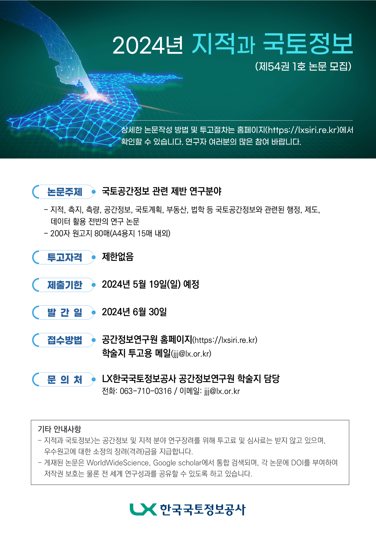 

	
		
		
			2024년 지적과 국토정보(제54권 1호 논문 모집) 상세한 논문작성 방법 및 투고절차는 홈페이지(https://lxsiri.re.kr)에서 확인할 수 있습니다. 연구자 여러분의 많은 참여 바랍니다. 논문주제 : 국토공간정보 관련 제반 연구분야 - 지적, 측지, 측량, 공간정보, 국토계획, 부동산, 법학 등 국토공간정보와 관련된 행정, 제도, 데이터 활용 전반의 연구 논문 - 200자 원고지 80매(A4용지 15매 내외) 투고자격 : 제한없음 제출기한 : 2024년 5월 19월(일) 예정 발간일 : 2024년 6월 30일 접수방법 : 공간정보연구원 홈페이지(https:lxsiri.re.kr) 학술지 투고용 메일(jjj@lx.or.kr) 문의처 LX한국국토정보공사 공간정보연구원 학술지 담당 전화 : 063-710-0316 / 이메일: jjj@lx.or.kr 기타 안내사항 - 지적과 국토정보는 공간정보 및 지적 분양 연구장려를 위해 투고료 및 심자료는 받지 않고 있으며, 우수원고에 대한 소정의 장려(격려)금을 지급합니다. -게재된 논문은 WorldWideScience, Google scholar에서 통합 검색되며, 각 논문에 DOI를 부여하여 저작권 보호는 물론 전 세계 연구성과를 공유할 수 있도록 하고 있습니다. 한국국토정보공사 로고
		
	
	