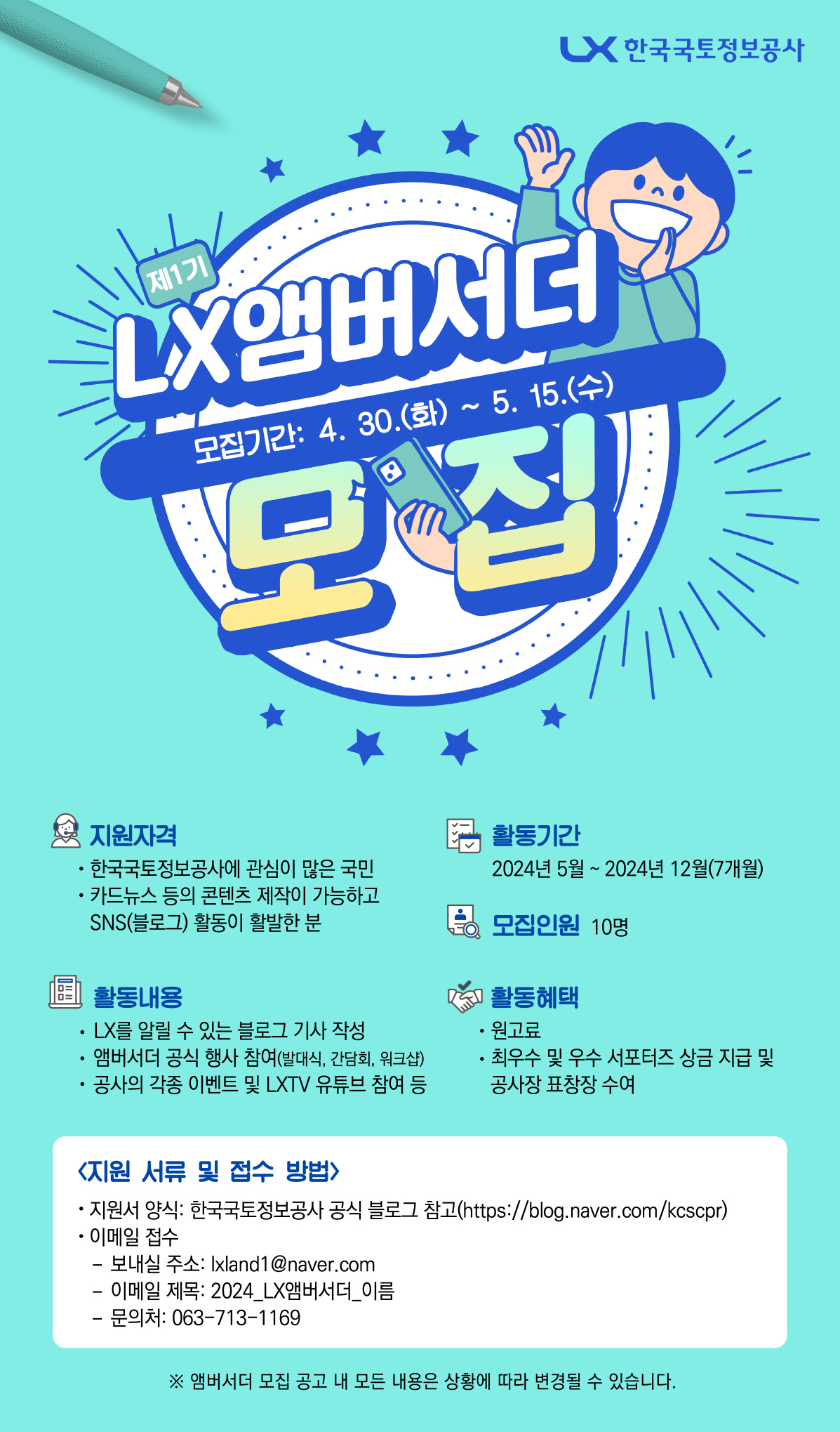 

	
		
		
			2024년 LX앰버서더 1기 모집 공고  LX한국국토정보공사  제1기 LX앰버서더 모집(모집기간 4. 30. 화요일 ~ 5. 15. 수요일)  지원자격 - 한국국토정보공사에 관심이 많은 국민 - 카드뉴스 등의 콘텐츠 제작이 가능하고 SNS(블로그) 활동이 활발한 분  활동내용 - LX를 알릴 수 있는 블로그 기사 작성 - 앰버서더 공식행사 참여(발대식, 간담회, 워크샵) - 공사의 각종 이벤트 및 LXTV 유튜브 참여 등  활동기간 - 2024년 5월 ~ 2024년 12월(7개월)  모집인원  - 10명  활동혜택 - 원고료 - 최우수 및 우수 서포터즈 상금지급 및 공사장 표창장 수여  지원서류 및 접수 방법 - 지원서 양식: 한국국토정보공사 공식 블로그 참고(https://blog.naver.com/kcscpr) - 이메일 접수: 보내실 주소: lxland1@naver.com - 이메일 제목: 2024_LX앰버서더_이름 - 문의처: 063-713-1169  * 앰버서더 모집 공고 내 모든 내용은 상황에 따라 변경될 수 있습니다.
		
	
	