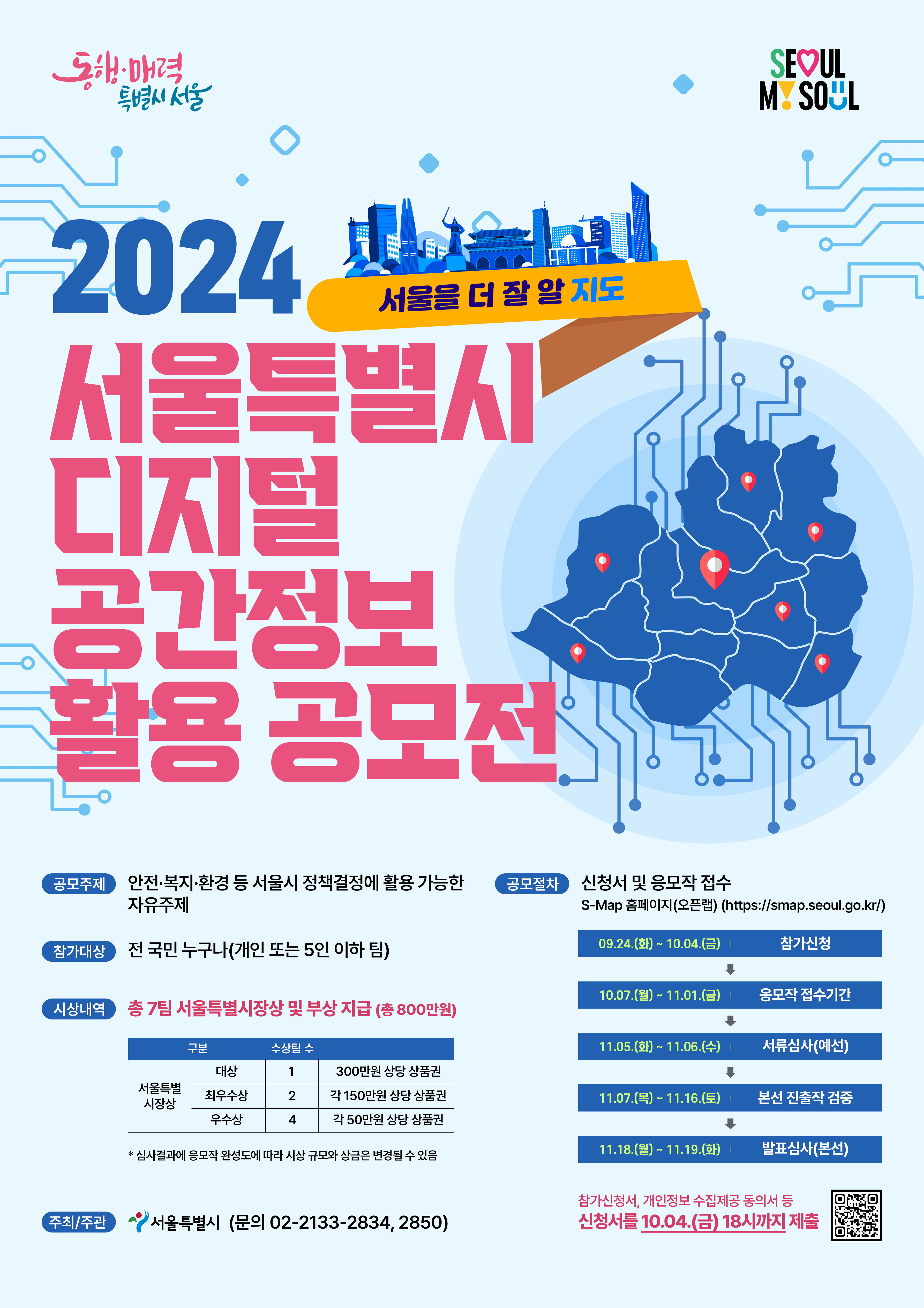 

	
		
		
			동행 매력 특별시 서울 2024 서울특별시 디지털 공간정보 활용 공모전(서울을 더 잘 알 지도) 공모주제 : 안전 복지 환경 등 서울시 정책결정에 활용 가능한 자유주제 참가대상 : 전 국민 누구나(개인 또는 5인 이하 팀) 시상내역 : 총 7팀 서울특별시장상 및 부상 지급(총 800만원) 서울특별시장상 대상 1팀 300만원 상당 상품권 최우수상 2팀 각 150만원 상당 상품권 우수상 4팀 각 50만원 상당 상품권 * 심사결과에 응모작 완성도에 따라 시상 규모와 상금은 변경될 수 있음 주최/주관 서울특별시(문의 02-2133-2834, 2850) 공모절차 : 신청서 및 응모작 접수 S-Map 홈페이지(오픈랩) (https://smap.seoul.go.kr/) 09.24(화) ~10.04(금) 참가신청 -> 10.07(월)~11.01(금) 응모작 접수기간 11.05(화)~11.06(수) 서류심사(예선) 11.07(목)~11.16(토) 본선 진출작 검증 11.18(월)~11.19(화) 발표심사(본선) 참가신청서, 개인정보 수집제공 동의서 등 신청서를 10.04(금) 18시까지 제출
		
	
	