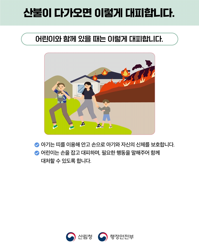 

	
		
		
			산불이 다가오면 이렇게 대피합니다. 어린이와 함께 있을 때는 이렇게 대피합니다. -아기는 띠를 이용해 안고 손으로 아기와 자신의 신체를 보호합니다. -어린이는 손을 잡고 대피하며, 필요한 행동을 말해주어 함께 대처할 수 있도록 합니다. 산림청 행정안전부
		
	
	