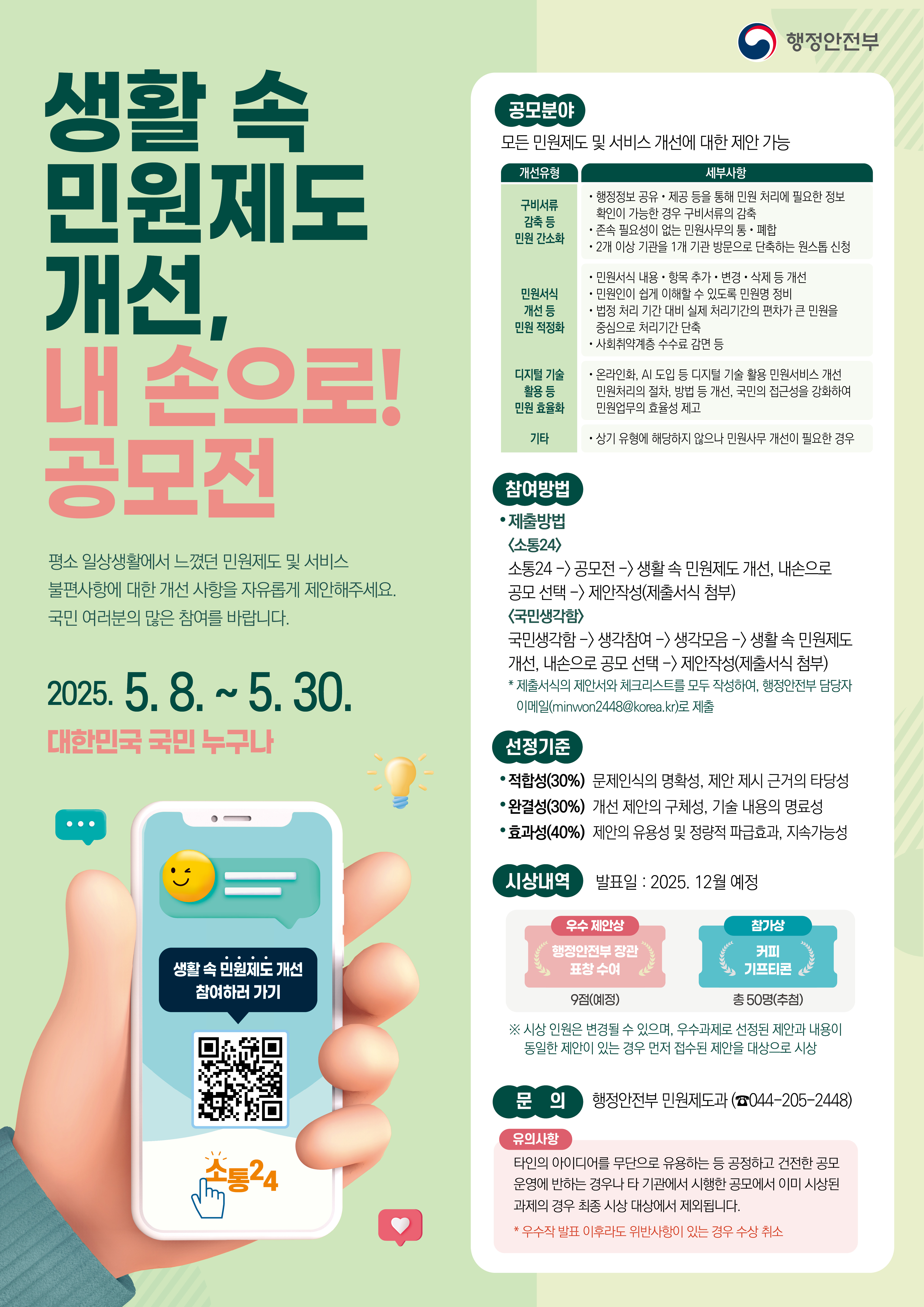 

	
		
		
			생활 속 민원제도 개선, 내 손으로! 공모전 평소 일상생활에서 느꼈던 민원제도 및 서비스 불편사항에 대한 개성 사항을 자유롭게 제안해주세요.국민 여러문의 많은 참여를 바랍니다. 2025.5.8~5.30 대한민국 국민 누구나. 공모분야 : 모든 민원제도 및 서비스 개선에 대한 제안 가능 개선유형 : 구비서류 감축 등 민원 간소화 세부사항 : 행정정보 공유, 제공 등을 통해 민원 처리에 필요한 정보 확인이 가능한 경우 구비서류의 감축 존속 필요성이 없는 민원사무의 통폐합 2개 이상 기관을 1개 기관 방문으로 단축하는 원스톱 신청 개선유형 : 민원서식 개선 등 민원 적정화 세부사항 : 민원서식 내용 항목 추가 변경 삭제 등 개전 민원인이 쉽게 이해할 수 있도록 민원명 정비 법정 처리 기간 대비 실제 처리기간의 편차가 큰 민원을 중심으로 처리기간 단축 사회취약계층 수수료 감면 등 개선유형 : 디지털 기술 활용 등 민원 효율화 세부사항 : 온라인화, AI 도입 등 디지털 기술 활용 민원서비스 개선 민원처리의 절차, 방법 등 개선, 국민의 접근성을 강화하여 민원업무의 효율성 제고 개선유형 : 기타 세부사항 : 상기 유형에 해당하지 않으나 민원사무 개선이 필요한 경우 참여방법 제출방법 <소통24> 소통24 -> 공모전 -> 생활 속 민원제도 개선, 내손으로 공모 선택 -> 제안작성(제출서식 첨부) <국민생각함> 국민생각함 -> 생각참여 -> 생각모음 -> 생활 속 민원제도 개선, 내손으로 공모 선택 -> 제안작성(제출서식 첨부) * 제출서식의 제안서와 체크리스트를 모두 작성하여, 행정안전부 담당자 이메일(minwon2448@korea.kr)로 제출 선정기준 : 적합성(30%) 문제인식의 명확성, 제안 제시 근거의 타당성 완결성(30%) 개선 제안의 구체성, 기술 내용의 명료성 효과성(40%) 제안의 유용성 및 정량적 파급효과, 지속가능성 시상내역 발표일 : 2025. 12월 예정 우수 제안상 : 행정안전부 장관 표창 수여 9점(예상) 참가상 : 커피 기프티콘 총 50명(추첨) * 시상 인원은 변경될 수 있으며, 우수과제로 선정된 제안과 내용이 동일한 제안이 있는 경우 먼저 접수된 제안을 대상으로 시상 문의 행정안전부 민원제도과( 044-205-2448) 유의사항 타인의 아이디어를 무단으로 유용하는 등 공정하고 건전한 공모 운영에 반하는 경우나 타 기관에서 시행한 공모에서 이미 시상된 과제의 경우 최종 시상 대상에서 제외됩니다. * 우수작 발표 이후라도 위반사하이 있는 경우 수상 취소
		
	
	