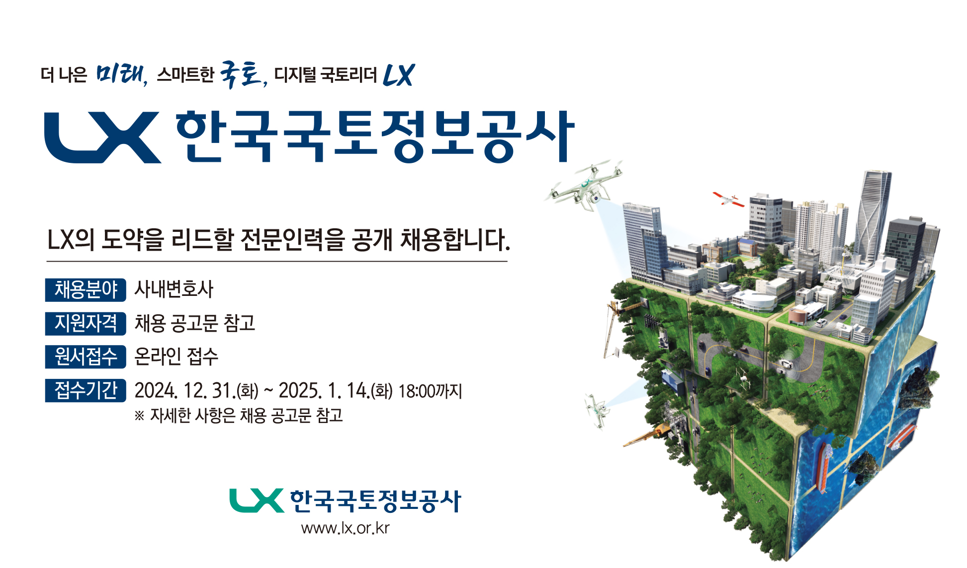 더 나은 미래, 스마트한 국토, 디지털 국토리더 LX. LX 한국국토정보공사 LX의 도약을 리드할 전문인력을 공개 채용합니다. 채용분야 - 사내변호사 지원자격 - 채용 공고문 참고 원서접수 - 온라인 접수 접수기간 - 2024.12.31(화) ~ 2025.1.14(화) 18:00까지 ※자세한 사항은 채용 공고문 참고 LX 한국국토정보공사 www.lx.or.kr